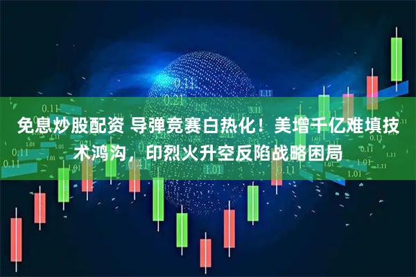 免息炒股配资 导弹竞赛白热化！美增千亿难填技术鸿沟，印烈火升空反陷战略困局