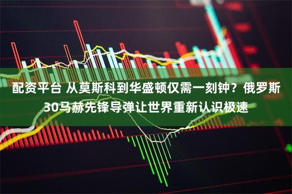 配资平台 从莫斯科到华盛顿仅需一刻钟？俄罗斯30马赫先锋导弹让世界重新认识极速