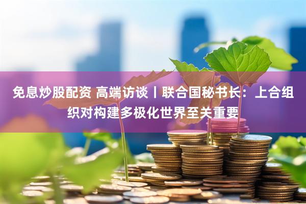 免息炒股配资 高端访谈丨联合国秘书长：上合组织对构建多极化世界至关重要