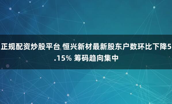 正规配资炒股平台 恒兴新材最新股东户数环比下降5.15% 筹码趋向集中