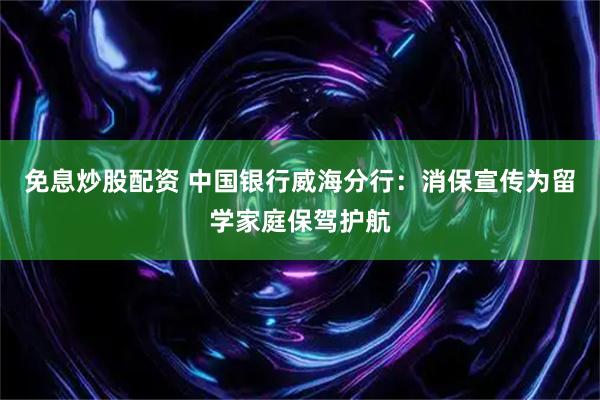 免息炒股配资 中国银行威海分行：消保宣传为留学家庭保驾护航