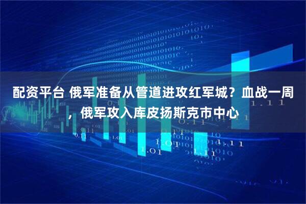 配资平台 俄军准备从管道进攻红军城？血战一周，俄军攻入库皮扬斯克市中心