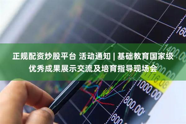 正规配资炒股平台 活动通知 | 基础教育国家级优秀成果展示交流及培育指导现场会