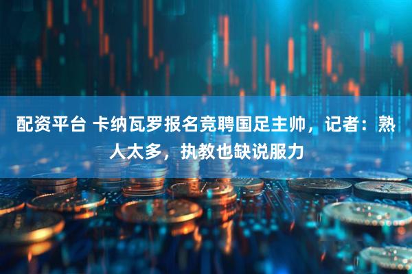 配资平台 卡纳瓦罗报名竞聘国足主帅，记者：熟人太多，执教也缺说服力