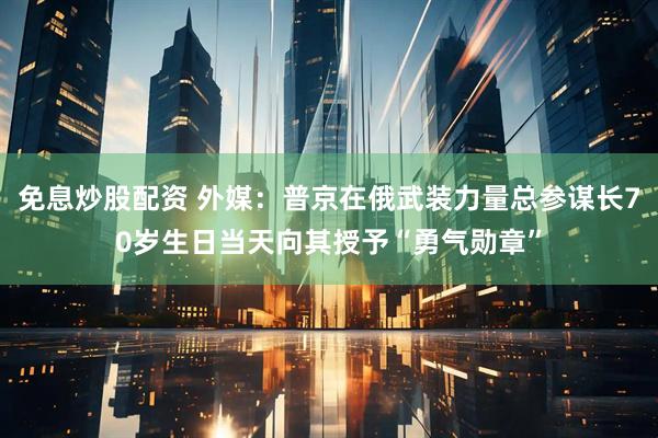 免息炒股配资 外媒：普京在俄武装力量总参谋长70岁生日当天向其授予“勇气勋章”