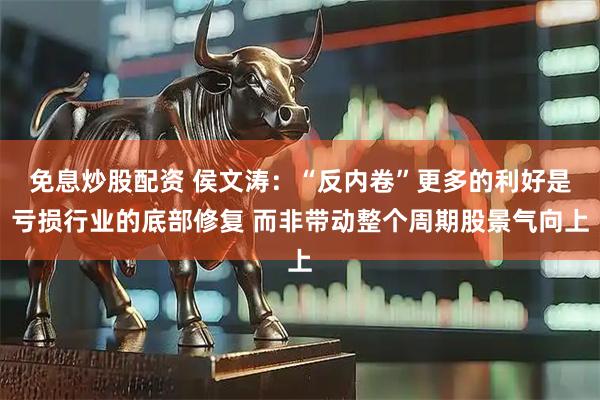 免息炒股配资 侯文涛：“反内卷”更多的利好是亏损行业的底部修复 而非带动整个周期股景气向上