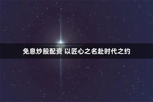 免息炒股配资 以匠心之名赴时代之约