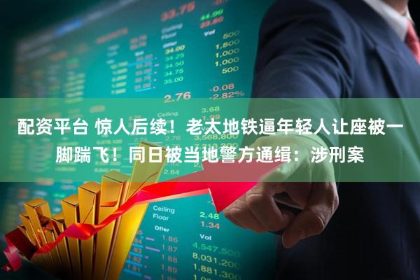 配资平台 惊人后续！老太地铁逼年轻人让座被一脚踹飞！同日被当地警方通缉：涉刑案