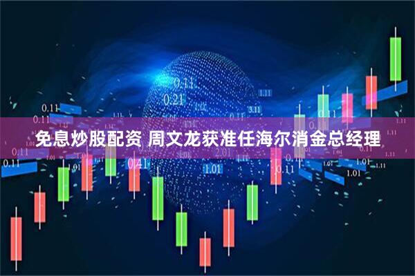免息炒股配资 周文龙获准任海尔消金总经理