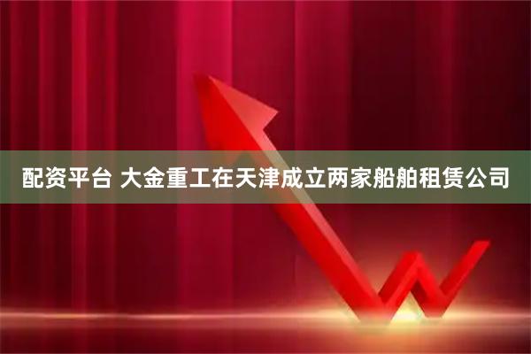 配资平台 大金重工在天津成立两家船舶租赁公司