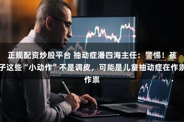 正规配资炒股平台 抽动症潘四海主任：警惕！孩子这些“小动作”不是调皮，可能是儿童抽动症在作祟