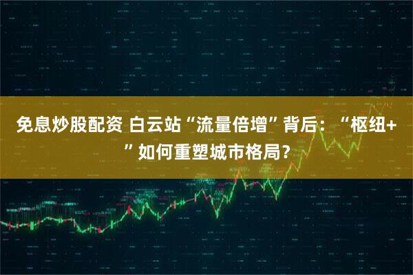 免息炒股配资 白云站“流量倍增”背后：“枢纽+”如何重塑城市格局？