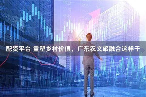 配资平台 重塑乡村价值，广东农文旅融合这样干