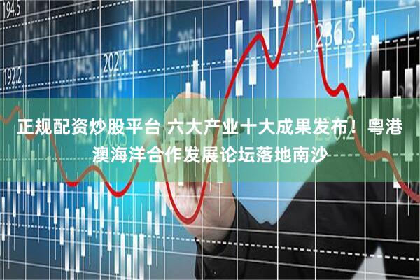 正规配资炒股平台 六大产业十大成果发布！粤港澳海洋合作发展论坛落地南沙