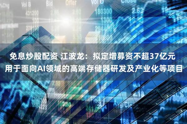 免息炒股配资 江波龙：拟定增募资不超37亿元 用于面向AI领域的高端存储器研发及产业化等项目