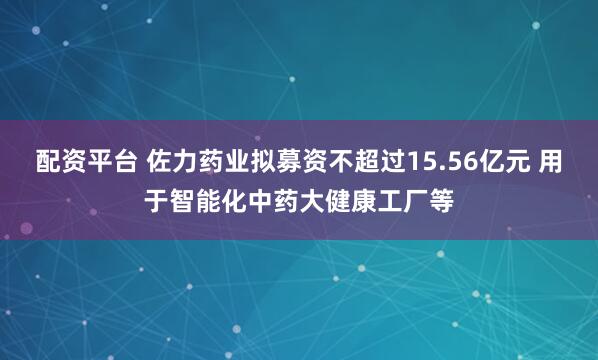 配资平台 佐力药业拟募资不超过15.56亿元 用于智能化中药大健康工厂等