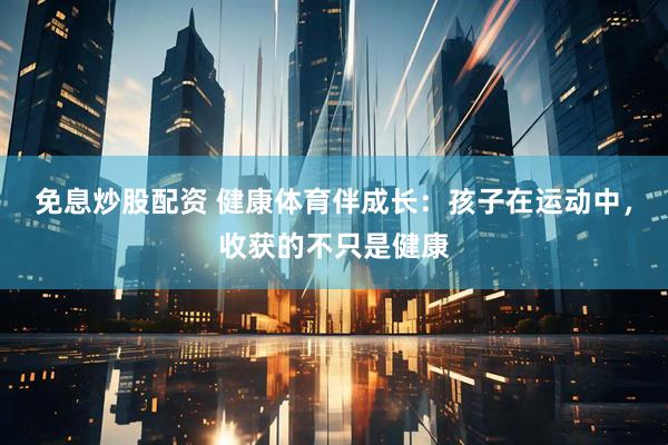免息炒股配资 健康体育伴成长：孩子在运动中，收获的不只是健康