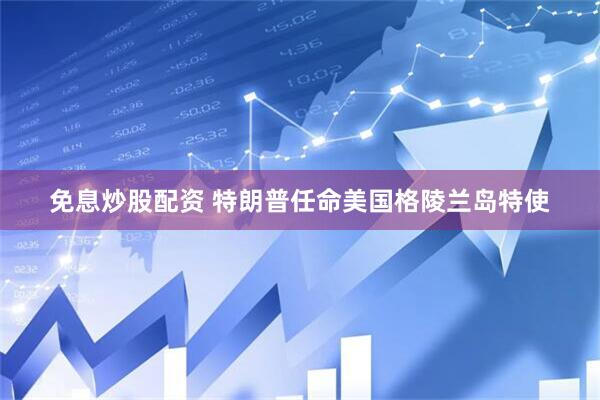 免息炒股配资 特朗普任命美国格陵兰岛特使