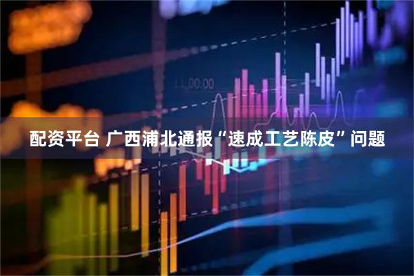 配资平台 广西浦北通报“速成工艺陈皮”问题