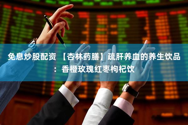 免息炒股配资 【杏林药膳】疏肝养血的养生饮品：香橙玫瑰红枣枸杞饮