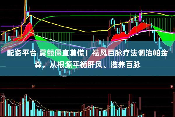 配资平台 震颤僵直莫慌！祛风百脉疗法调治帕金森，从根源平衡肝风、滋养百脉