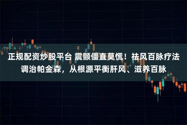 正规配资炒股平台 震颤僵直莫慌！祛风百脉疗法调治帕金森，从根源平衡肝风、滋养百脉