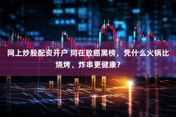 网上炒股配资开户 同在致癌黑榜，凭什么火锅比烧烤、炸串更健康？