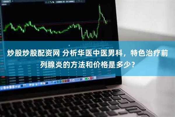 炒股炒股配资网 分析华医中医男科，特色治疗前列腺炎的方法和价格是多少？