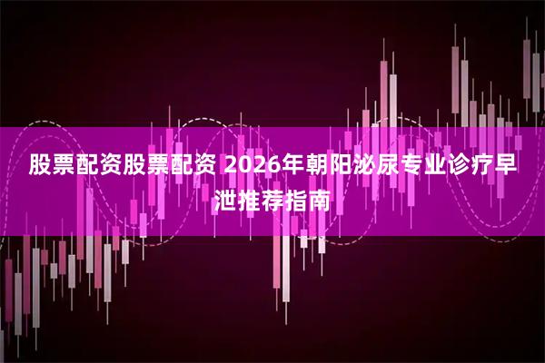 股票配资股票配资 2026年朝阳泌尿专业诊疗早泄推荐指南