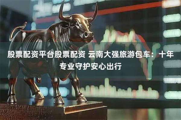 股票配资平台股票配资 云南大强旅游包车：十年专业守护安心出行
