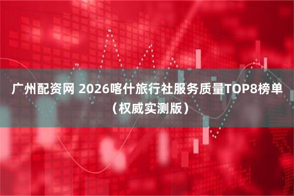 广州配资网 2026喀什旅行社服务质量TOP8榜单（权威实测版）