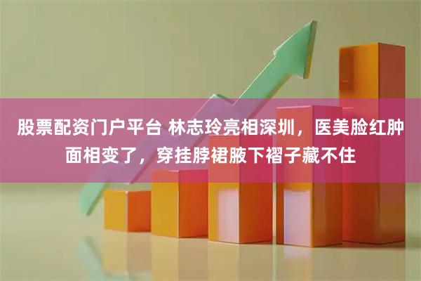 股票配资门户平台 林志玲亮相深圳，医美脸红肿面相变了，穿挂脖裙腋下褶子藏不住