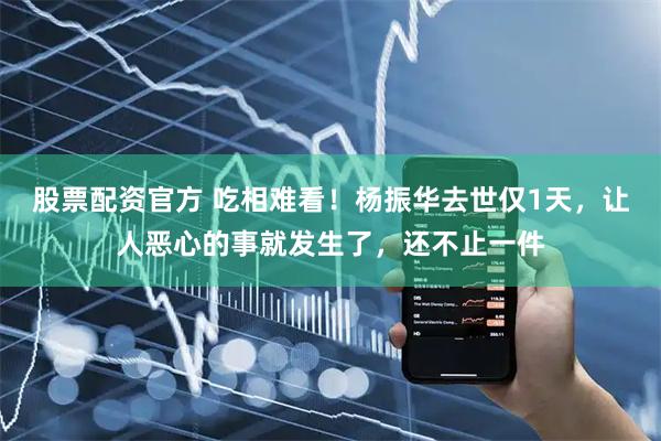 股票配资官方 吃相难看！杨振华去世仅1天，让人恶心的事就发生了，还不止一件