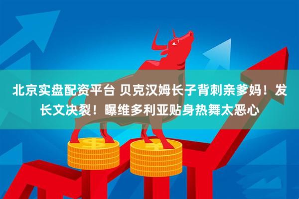 北京实盘配资平台 贝克汉姆长子背刺亲爹妈！发长文决裂！曝维多利亚贴身热舞太恶心