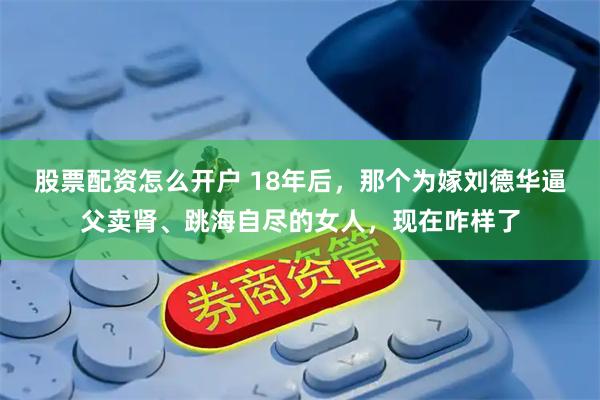 股票配资怎么开户 18年后，那个为嫁刘德华逼父卖肾、跳海自尽的女人，现在咋样了