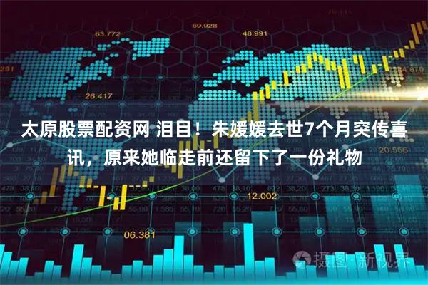 太原股票配资网 泪目！朱媛媛去世7个月突传喜讯，原来她临走前还留下了一份礼物