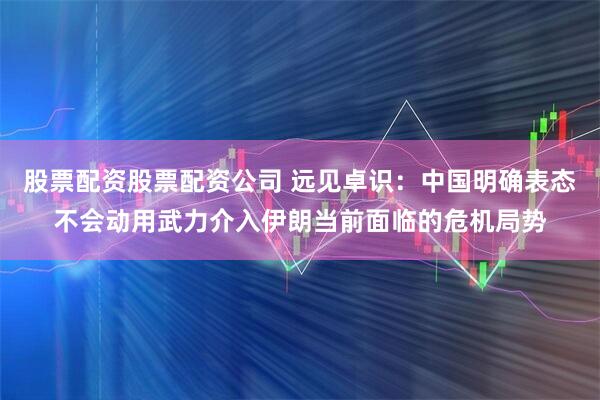 股票配资股票配资公司 远见卓识：中国明确表态不会动用武力介入伊朗当前面临的危机局势