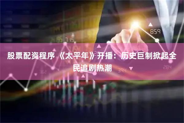 股票配资程序 《太平年》开播：历史巨制掀起全民追剧热潮
