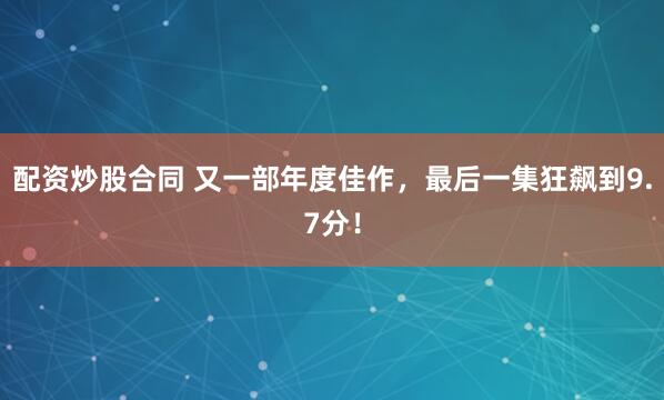 配资炒股合同 又一部年度佳作，最后一集狂飙到9.7分！