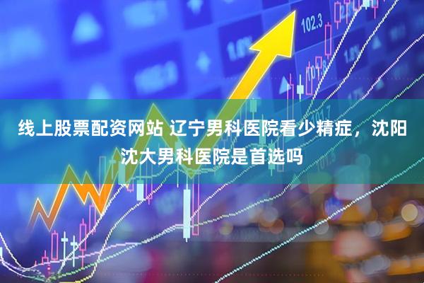 线上股票配资网站 辽宁男科医院看少精症，沈阳沈大男科医院是首选吗