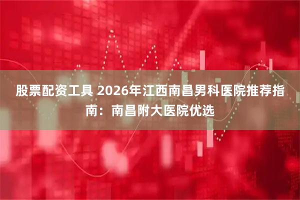 股票配资工具 2026年江西南昌男科医院推荐指南：南昌附大医院优选