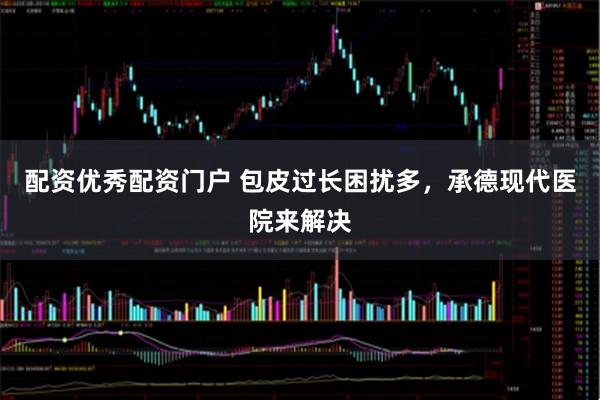 配资优秀配资门户 包皮过长困扰多，承德现代医院来解决