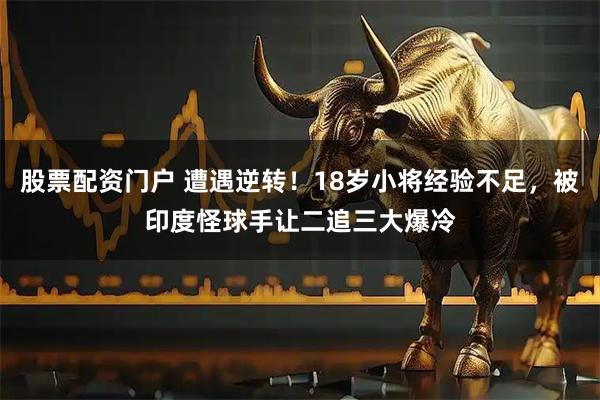 股票配资门户 遭遇逆转！18岁小将经验不足，被印度怪球手让二追三大爆冷