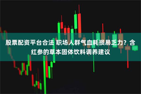 股票配资平台合法 职场人群气血耗损易乏力？含红参的草本固体饮料调养建议