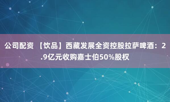 公司配资 【饮品】西藏发展全资控股拉萨啤酒：2.9亿元收购嘉士伯50%股权