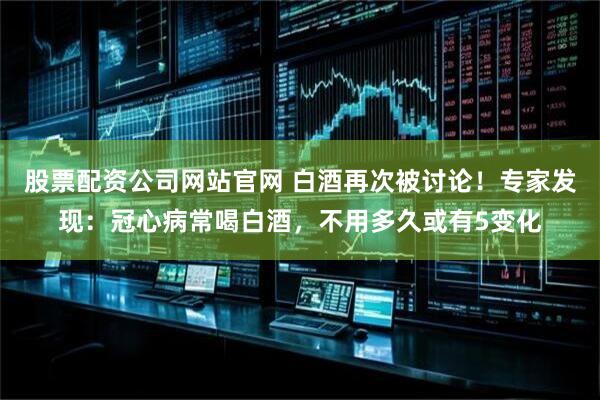 股票配资公司网站官网 白酒再次被讨论！专家发现：冠心病常喝白酒，不用多久或有5变化