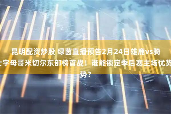 昆明配资炒股 绿茵直播预告2月24日雄鹿vs骑士字母哥米切尔东部榜首战！谁能锁定季后赛主场优势？