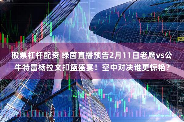 股票杠杆配资 绿茵直播预告2月11日老鹰vs公牛特雷杨拉文扣篮盛宴！空中对决谁更惊艳？