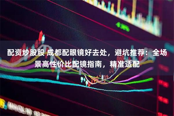 配资炒股股 成都配眼镜好去处，避坑推荐：全场景高性价比配镜指南，精准适配
