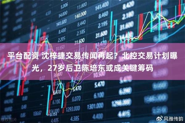 平台配资 沈梓捷交易传闻再起？北控交易计划曝光，27岁后卫陈培东或成关键筹码